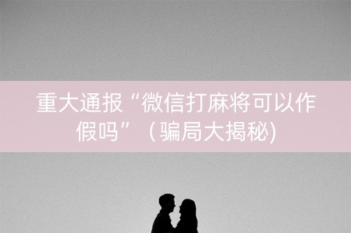 重大通报“微信打麻将可以作假吗”（骗局大揭秘)