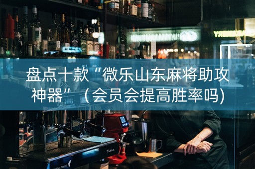 盘点十款“微乐山东麻将助攻神器”（会员会提高胜率吗)