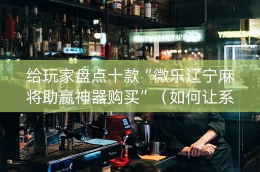 给玩家盘点十款“微乐辽宁麻将助赢神器购买”（如何让系统发好牌)