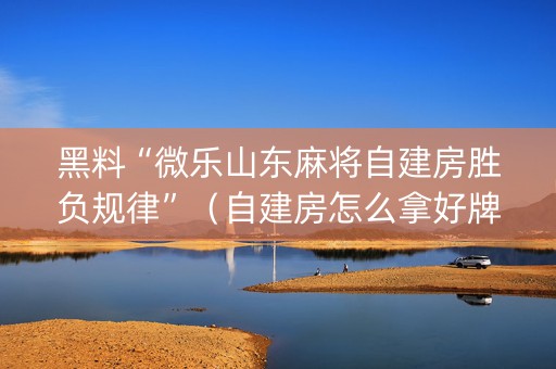 黑料“微乐山东麻将自建房胜负规律”（自建房怎么拿好牌)