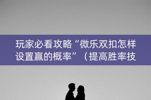 玩家必看攻略“微乐双扣怎样设置赢的概率”（提高胜率技巧)