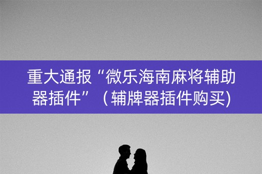 重大通报“微乐海南麻将辅助器插件”（辅牌器插件购买)