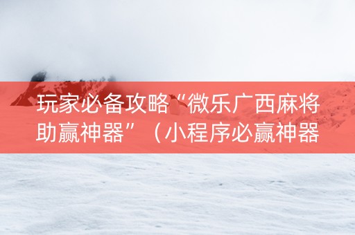 玩家必备攻略“微乐广西麻将助赢神器”（小程序必赢神器)