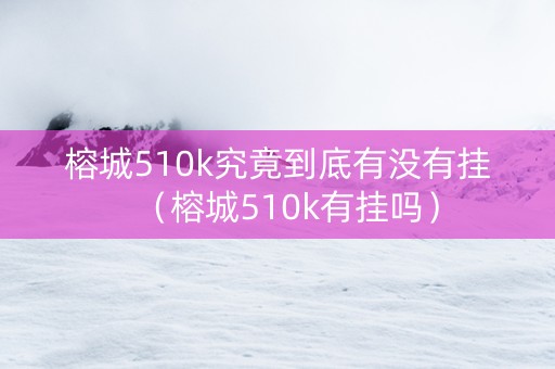 榕城510k究竟到底有没有挂（榕城510k有挂吗）