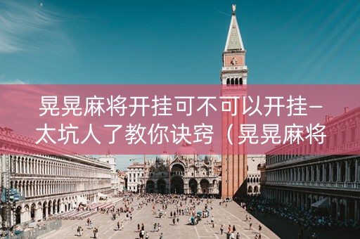 晃晃麻将开挂可不可以开挂—太坑人了教你诀窍（晃晃麻将叫什么名字）