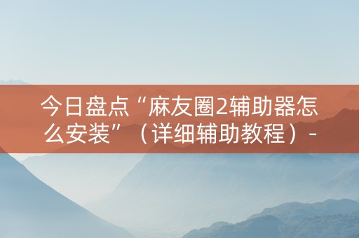 今日盘点“麻友圈2辅助器怎么安装”（详细辅助教程）-哔哩哔哩