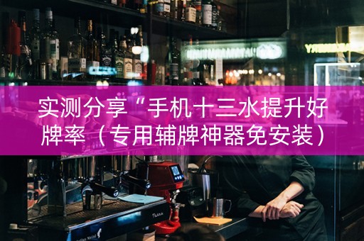 实测分享“手机十三水提升好牌率（专用辅牌神器免安装）