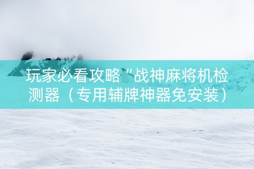 玩家必看攻略“战神麻将机检测器（专用辅牌神器免安装）