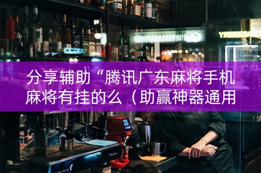 分享辅助“腾讯广东麻将手机麻将有挂的么（助赢神器通用版）