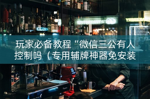 玩家必备教程“微信三公有人控制吗（专用辅牌神器免安装）