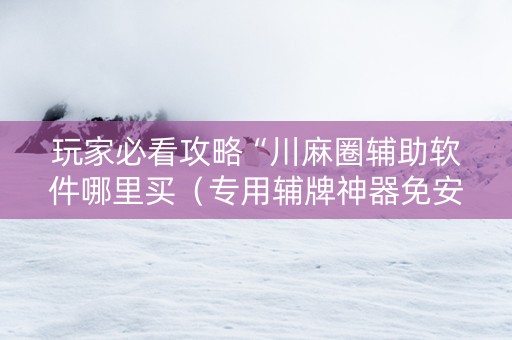 玩家必看攻略“川麻圈辅助软件哪里买（专用辅牌神器免安装）