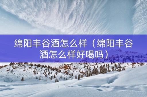 绵阳丰谷酒怎么样（绵阳丰谷酒怎么样好喝吗）