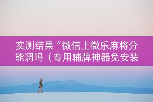 实测结果“微信上微乐麻将分能调吗（专用辅牌神器免安装）