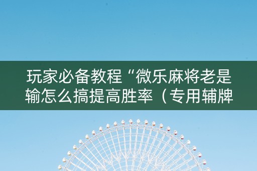 玩家必备教程“微乐麻将老是输怎么搞提高胜率（专用辅牌神器免安装）