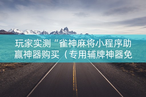 玩家实测“雀神麻将小程序助赢神器购买（专用辅牌神器免安装）