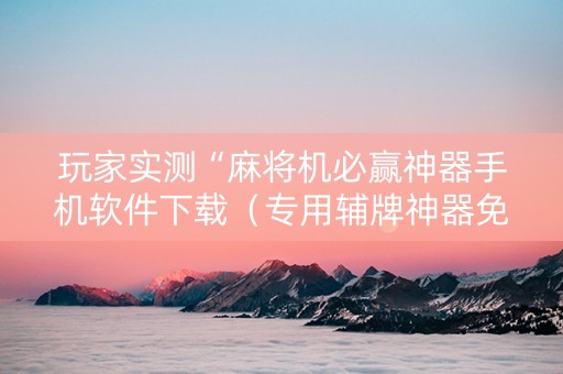 玩家实测“麻将机必赢神器手机软件下载（专用辅牌神器免安装）