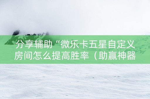 分享辅助“微乐卡五星自定义房间怎么提高胜率（助赢神器通用版）