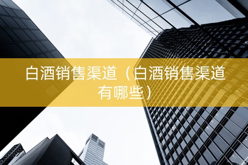 白酒销售渠道（白酒销售渠道有哪些）
