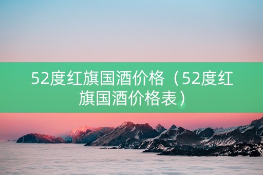 52度红旗国酒价格（52度红旗国酒价格表）