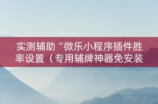 实测辅助“微乐小程序插件胜率设置（专用辅牌神器免安装）