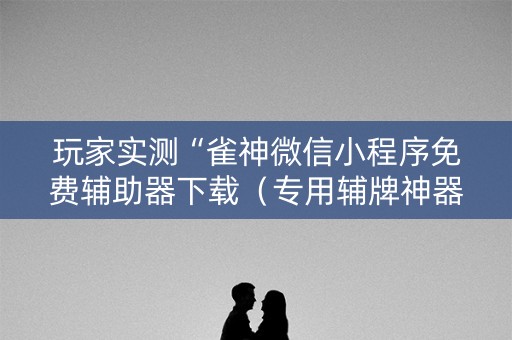 玩家实测“雀神微信小程序免费辅助器下载（专用辅牌神器免安装）