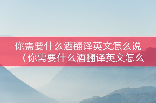 你需要什么酒翻译英文怎么说（你需要什么酒翻译英文怎么说呢）