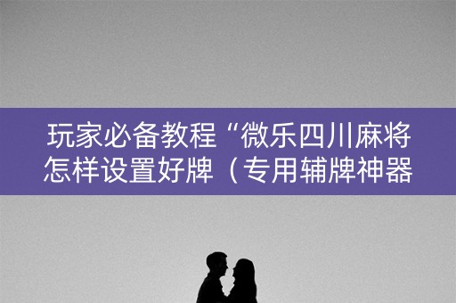 玩家必备教程“微乐四川麻将怎样设置好牌（专用辅牌神器免安装）