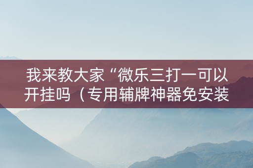 我来教大家“微乐三打一可以开挂吗（专用辅牌神器免安装）