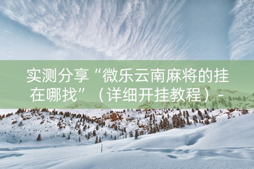 实测分享“微乐云南麻将的挂在哪找”（详细开挂教程）-哔哩哔哩