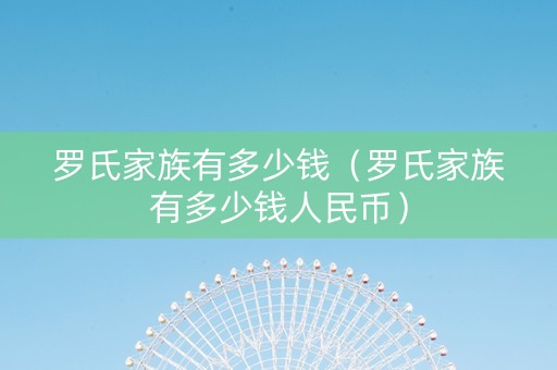 罗氏家族有多少钱（罗氏家族有多少钱人民币）