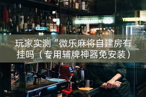 玩家实测“微乐麻将自建房有挂吗（专用辅牌神器免安装）