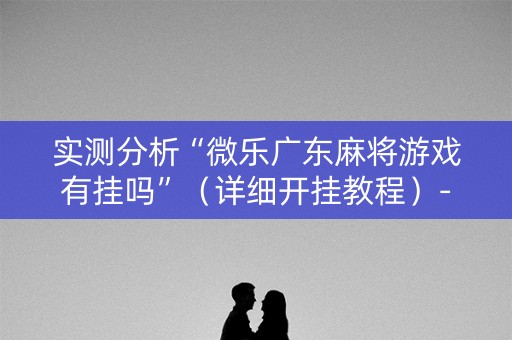 实测分析“微乐广东麻将游戏有挂吗”（详细开挂教程）-哔哩哔哩