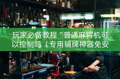 玩家必备教程“普通麻将机可以控制吗（专用辅牌神器免安装）