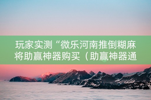 玩家实测“微乐河南推倒糊麻将助赢神器购买（助赢神器通用版）
