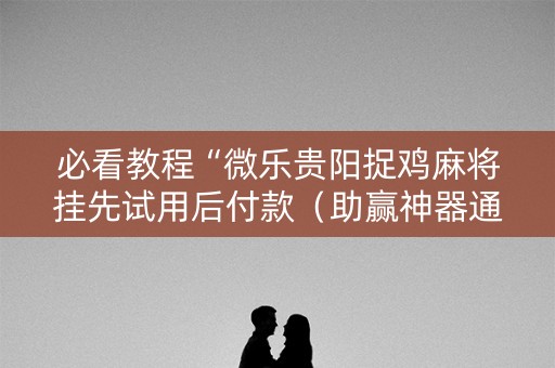 必看教程“微乐贵阳捉鸡麻将挂先试用后付款（助赢神器通用版）