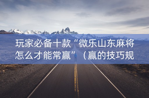 玩家必备十款“微乐山东麻将怎么才能常赢”（赢的技巧规律)