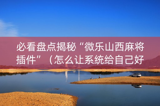必看盘点揭秘“微乐山西麻将插件”（怎么让系统给自己好牌)