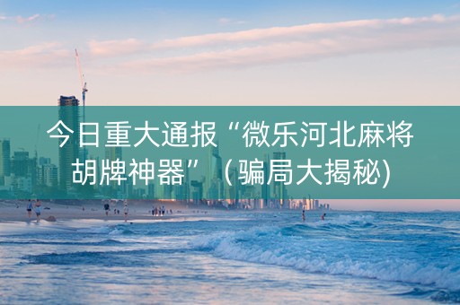 今日重大通报“微乐河北麻将胡牌神器”（骗局大揭秘)