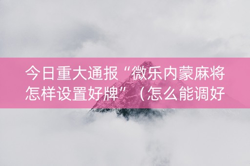 今日重大通报“微乐内蒙麻将怎样设置好牌”（怎么能调好牌)