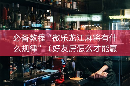 必备教程“微乐龙江麻将有什么规律”（好友房怎么才能赢)