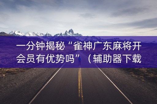 一分钟揭秘“雀神广东麻将开会员有优势吗”（辅助器下载)