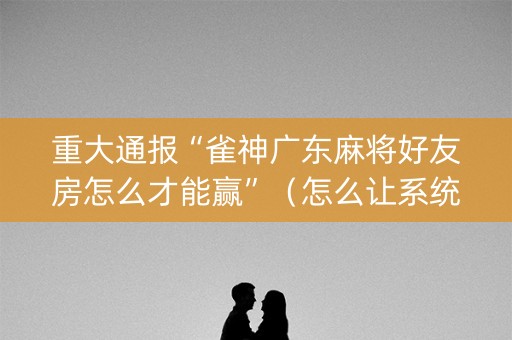 重大通报“雀神广东麻将好友房怎么才能赢”（怎么让系统给你发好牌)