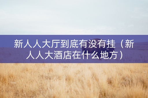 新人人大厅到底有没有挂（新人人大酒店在什么地方）