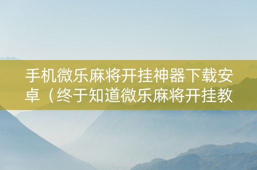 手机微乐麻将开挂神器下载安卓（终于知道微乐麻将开挂教程）