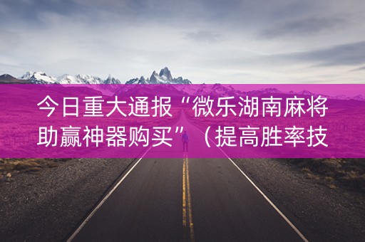 今日重大通报“微乐湖南麻将助赢神器购买”（提高胜率技巧)