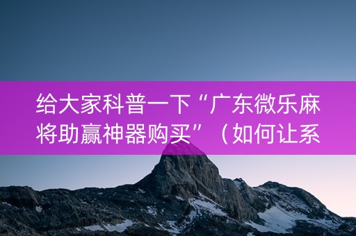 给大家科普一下“广东微乐麻将助赢神器购买”（如何让系统发好牌)