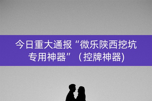 今日重大通报“微乐陕西挖坑专用神器”（控牌神器)