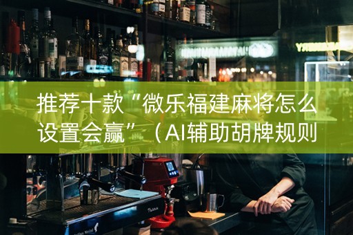 推荐十款“微乐福建麻将怎么设置会赢”（AI辅助胡牌规则)