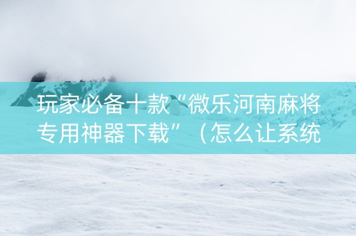 玩家必备十款“微乐河南麻将专用神器下载”（怎么让系统给你发好牌)