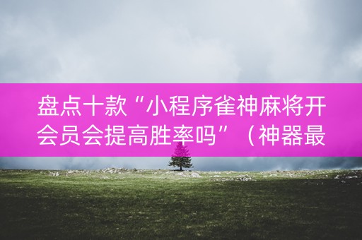 盘点十款“小程序雀神麻将开会员会提高胜率吗”（神器最新免费)